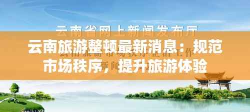 云南旅游整顿最新消息：规范市场秩序，提升旅游体验