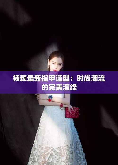 杨颖最新指甲造型:时尚潮流的完美演绎