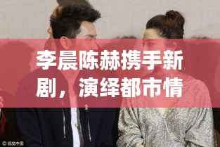 李晨陈赫携手新剧,演绎都市情感纠葛