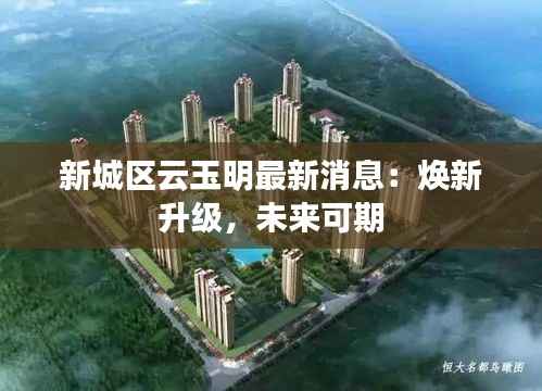 新城区云玉明最新消息:焕新升级,未来可期