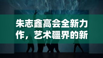 朱志鑫高会全新力作，艺术疆界的新探索