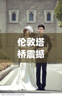 伦敦塔桥震撼新动态,今日头条独家报道!